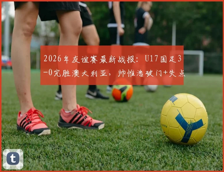 2026年友谊赛最新战报:U17国足3-0完胜澳大利亚,帅惟浩破门+失点,年轻小将展现实力