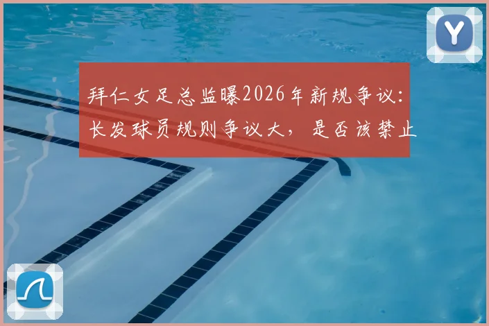 拜仁女足总监曝2026年新规争议：长发球员规则争议大，是否该禁止赛场拉扯头发？附专家最新解读