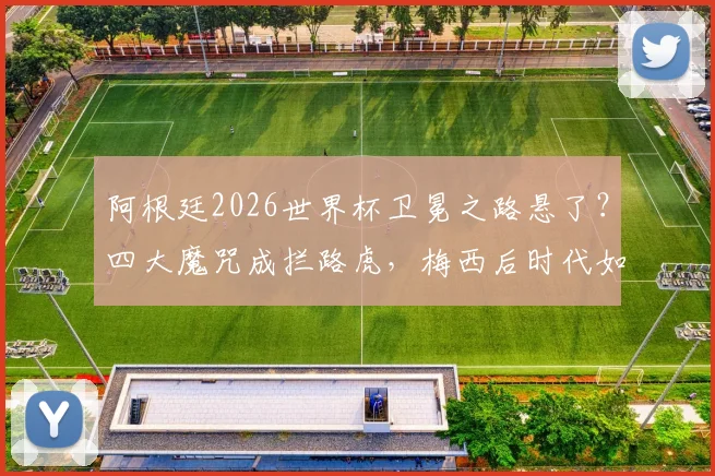 阿根廷2026世界杯卫冕之路悬了?四大魔咒成拦路虎,梅西后时代如何破局