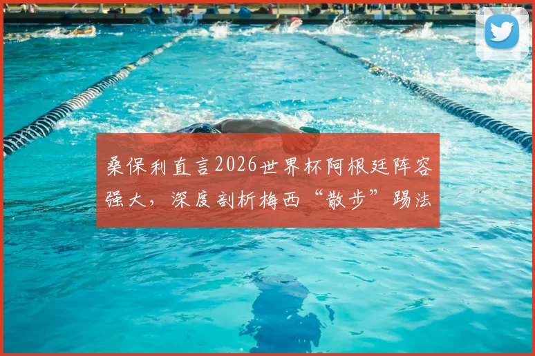 桑保利直言2026世界杯阿根廷阵容强大,深度剖析梅西“散步”踢法为何最具威胁